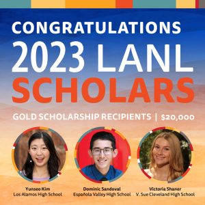 Congratulations 2023 LANL Scholars Gold Scholarship Recipients $20,000 Yunseo Kim - Los Alamos High School Dominic Sandoval - Espanola Valley High School Victoria Shaner - V. Sue Cleveland High School